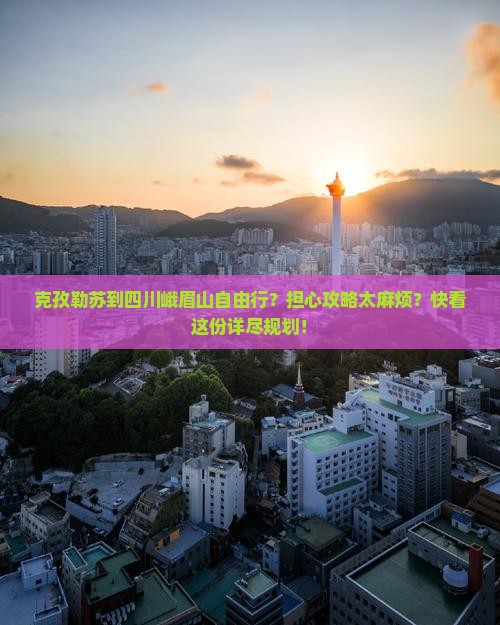 克孜勒苏到四川峨眉山自由行？担心攻略太麻烦？快看这份详尽规划！