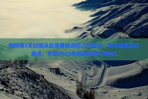 如何用3天时间从吐鲁番畅游四川九寨沟，解决高原反应痛点，享受2023年新潮流旅行体验？