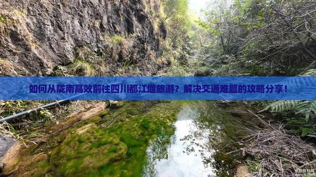 如何从陇南高效前往四川都江堰旅游？解决交通难题的攻略分享！