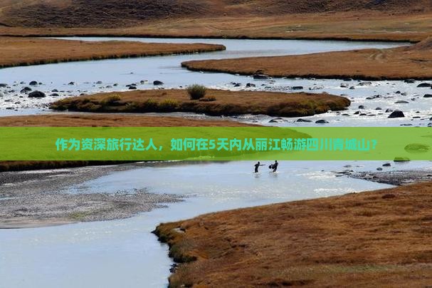 作为资深旅行达人，如何在5天内从丽江畅游四川青城山？