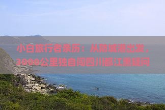 小白旅行者亲历：从防城港出发，3000公里独自闯四川都江熏疑问与惊喜连连，如何轻松玩转？