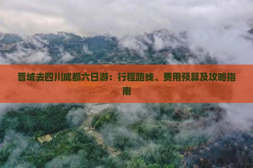 晋城去四川成都六日游：行程路线、费用预算及攻略指南