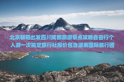 北京朝阳出发四川成都旅游景点攻略自由行个人游一次搞定旅行社报价包含湖南国际旅行团费用