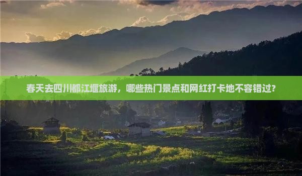 春天去四川都江堰旅游，哪些热门景点和网红打卡地不容错过？