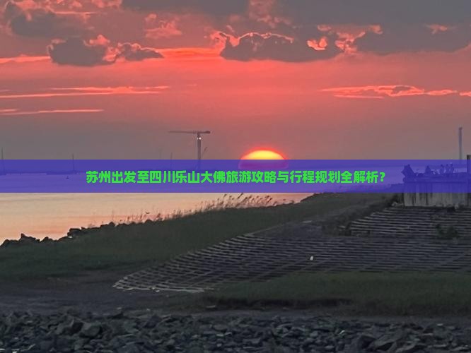 苏州出发至四川乐山大佛旅游攻略与行程规划全解析？