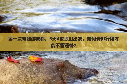 第一次带娃游成都，5天4夜凉山出发，如何安排行程才能不留遗憾？