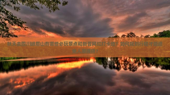 秋天去四川峨眉山有哪些必玩景点和新晋网红打卡地？如何规划行程才能避免人潮拥挤？