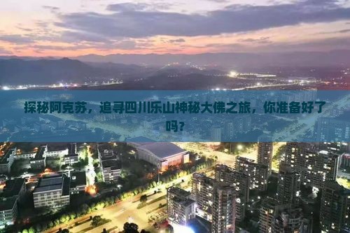 探秘阿克苏，追寻四川乐山神秘大佛之旅，你准备好了吗？
