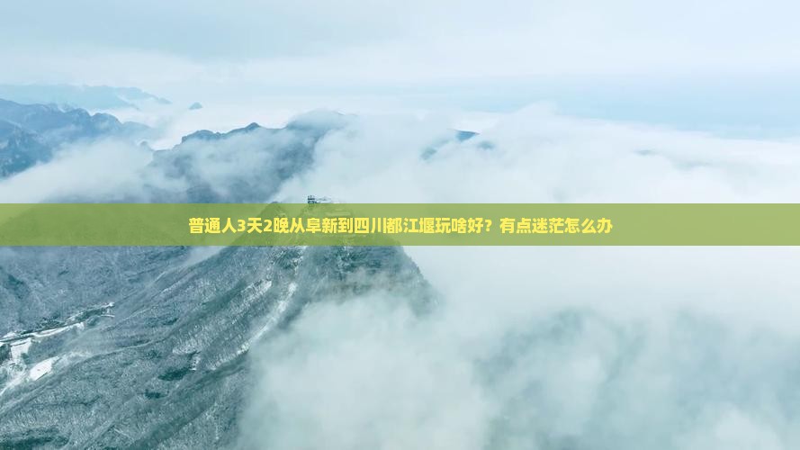 普通人3天2晚从阜新到四川都江堰玩啥好？有点迷茫怎么办