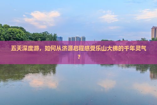 五天深度游，如何从济源启程感受乐山大佛的千年灵气？