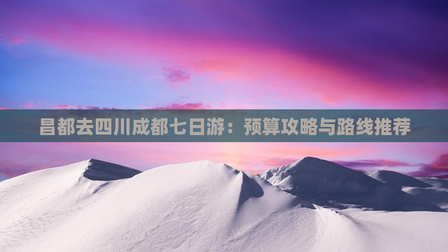 昌都去四川成都七日游：预算攻略与路线推荐