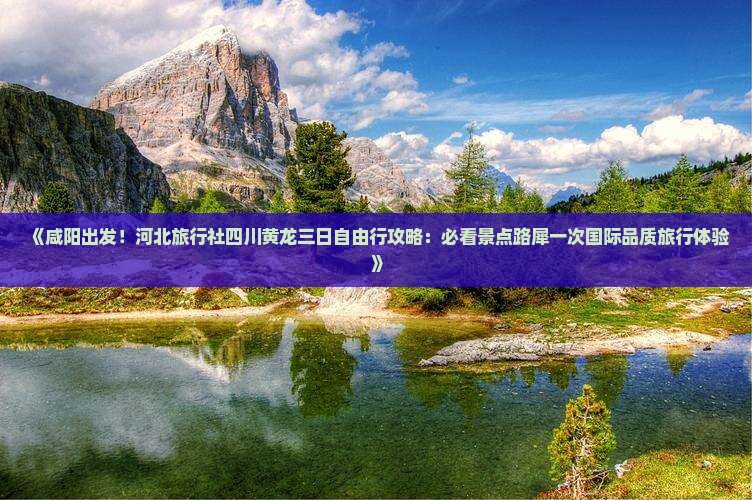 《咸阳出发！河北旅行社四川黄龙三日自由行攻略：必看景点路犀一次国际品质旅行体验》