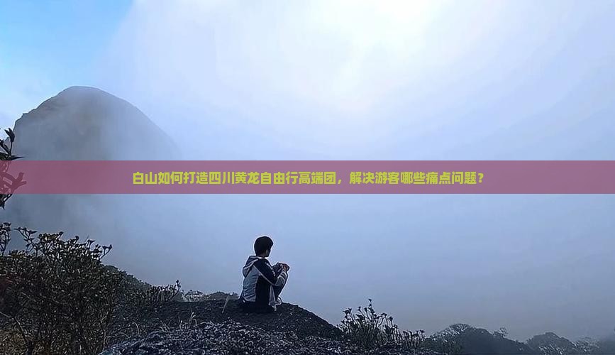 白山如何打造四川黄龙自由行高端团，解决游客哪些痛点问题？