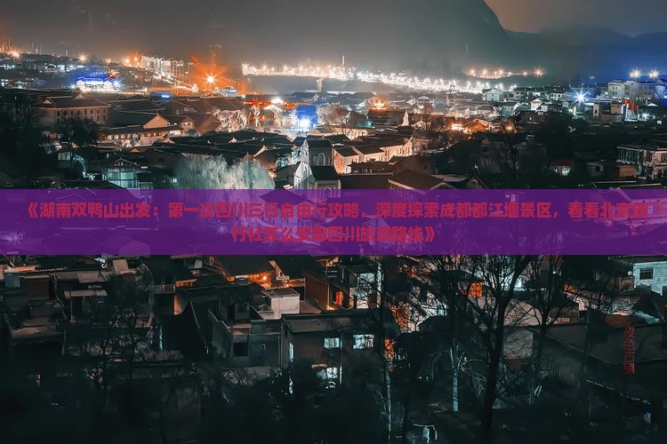《湖南双鸭山出发：第一次四川三日自由行攻略，深度探索成都都江堰景区，看看北京旅行社怎么安排四川旅游路线》