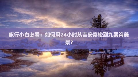 旅行小白必看：如何用24小时从吉安穿梭到九寨沟美景？