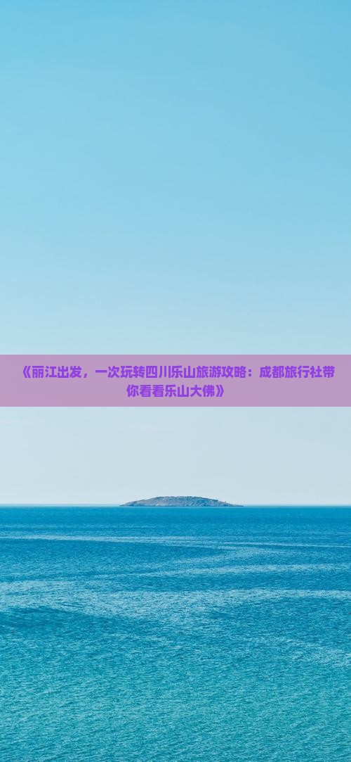 《丽江出发，一次玩转四川乐山旅游攻略：成都旅行社带你看看乐山大佛》