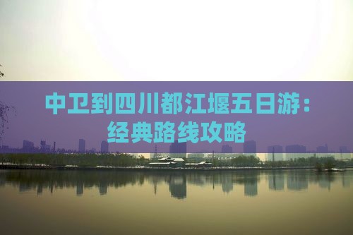 中卫到四川都江堰五日游：经典路线攻略