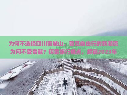 为何不选择四川青城山，普洱自由行的新潮流为何不受青睐？探索旅行痛点，解锁2023年户外自由行热词。