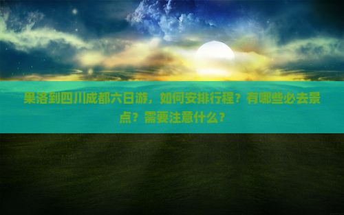 果洛到四川成都六日游，如何安排行程？有哪些必去景点？需要注意什么？