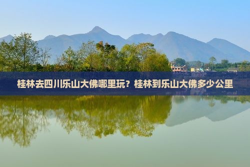 桂林去四川乐山大佛哪里玩？桂林到乐山大佛多少公里