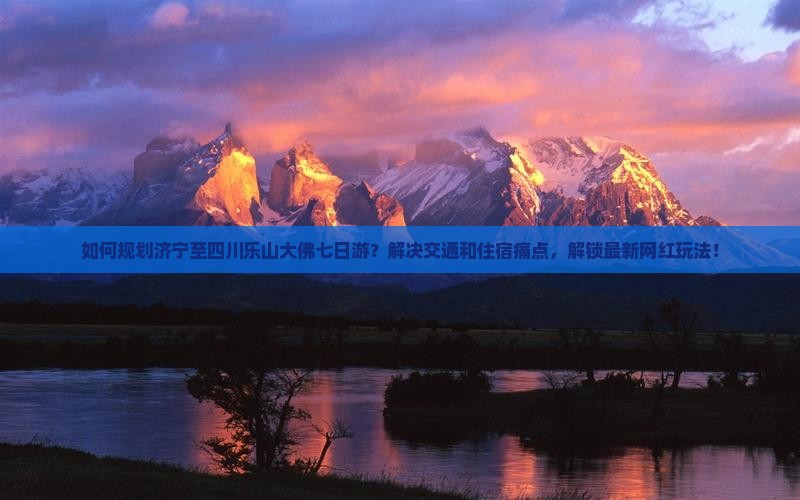 如何规划济宁至四川乐山大佛七日游？解决交通和住宿痛点，解锁最新网红玩法！