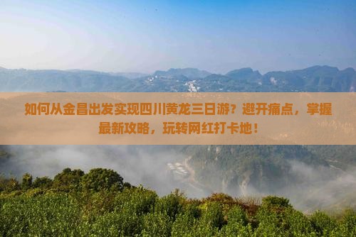 如何从金昌出发实现四川黄龙三日游？避开痛点，掌握最新攻略，玩转网红打卡地！