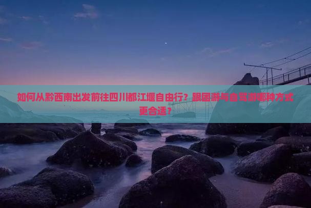 如何从黔西南出发前往四川都江堰自由行？跟团游与自驾游哪种方式更合适？