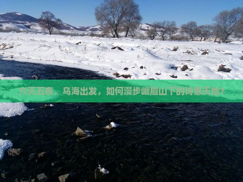 六天五夜，乌海出发，如何漫步峨眉山下的诗意天地？