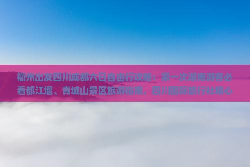 衢州出发四川成都六日自由行攻略：第一次湖南游客必看都江堰、青城山景区旅游指南，四川国际旅行社精心打造
