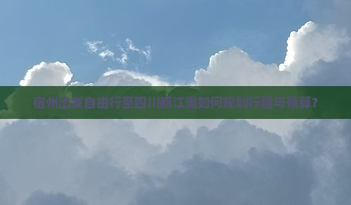 宿州出发自由行至四川都江熏如何规划行程与预算？
