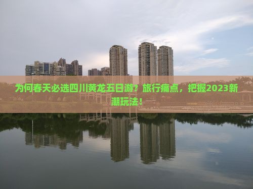 为何春天必选四川黄龙五日游？旅行痛点，把握2023新潮玩法！