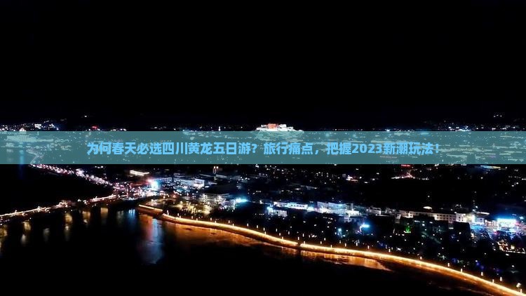 为何春天必选四川黄龙五日游？旅行痛点，把握2023新潮玩法！