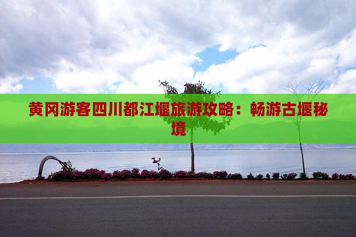 黄冈游客四川都江堰旅游攻略：畅游古堰秘境