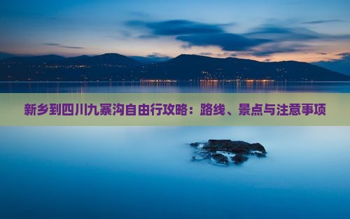 新乡到四川九寨沟自由行攻略：路线、景点与注意事项