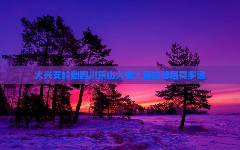大兴安岭到四川乐山大佛大型旅游团