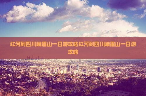 红河到四川峨眉山一日
