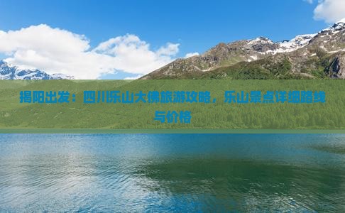 揭阳出发：四川乐山大佛旅游攻略，乐山景点详细路线与价格