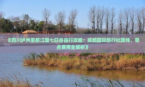 《四川泸州至都江堰七日自由行攻略：成都国际旅行社路线、景点费用全解析》
