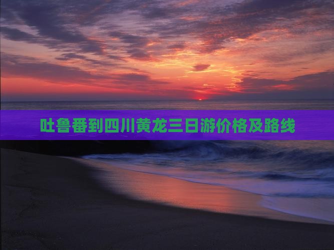 吐鲁番到四川黄龙三日游价格及路线