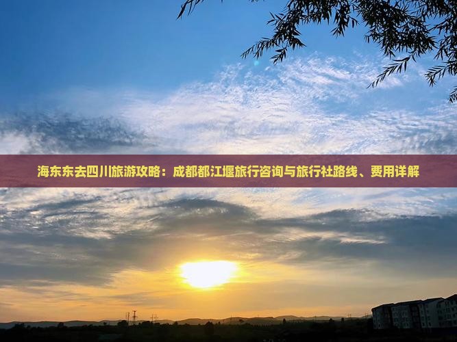 海东东去四川旅游攻略：成都都江堰旅行咨询与旅行社路线、费用详解