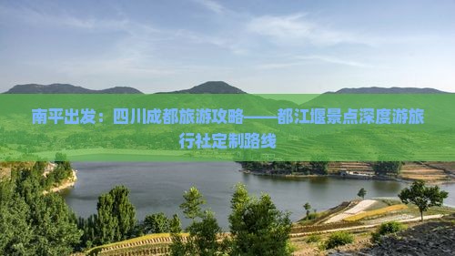 南平出发：四川成都旅游攻略——都江堰景点深度游旅行社定制路线