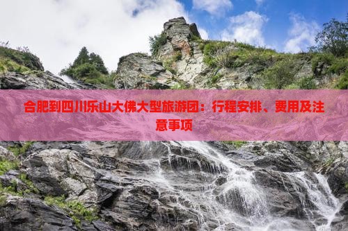 合肥到四川乐山大佛大型旅游团：行程安排、费用及注意事项