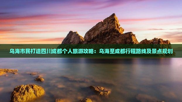 乌海市民打造四川成都个人旅游攻略：乌海至成都行程路线及景点规划