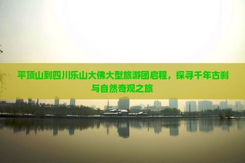 平顶山到四川乐山大佛大型旅游团启程，探寻千年古刹与自然奇观之旅