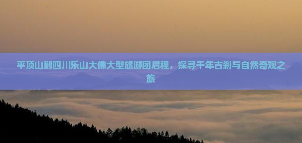 平顶山到四川乐山大佛大型旅游团启程，探寻千年古刹与自然奇观之旅