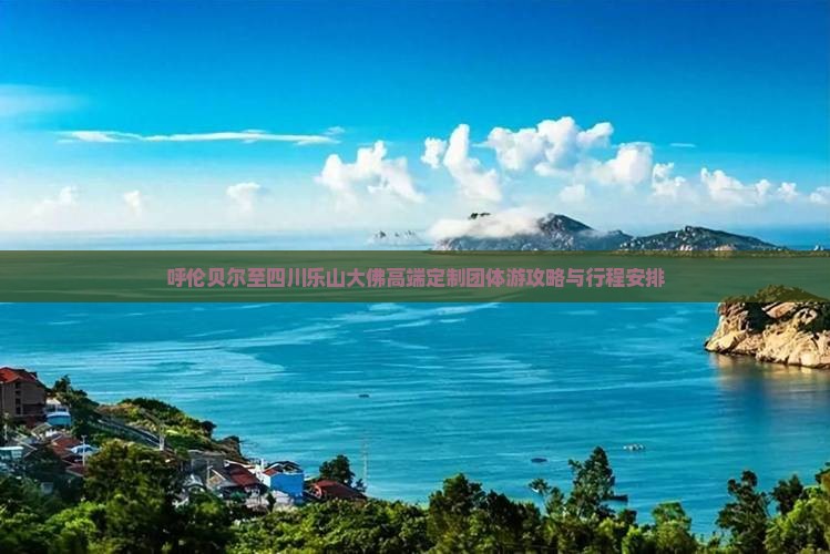呼伦贝尔至四川乐山大佛高端定制团体游攻略与行程安排