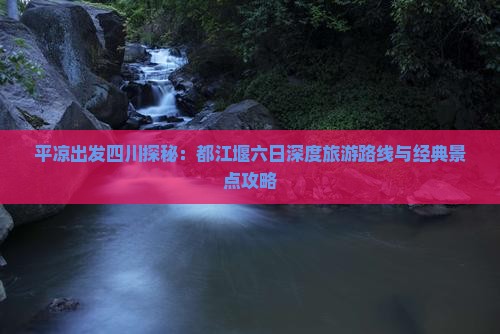 平凉出发四川探秘：都江堰六日深度旅游路线与经典景点攻略