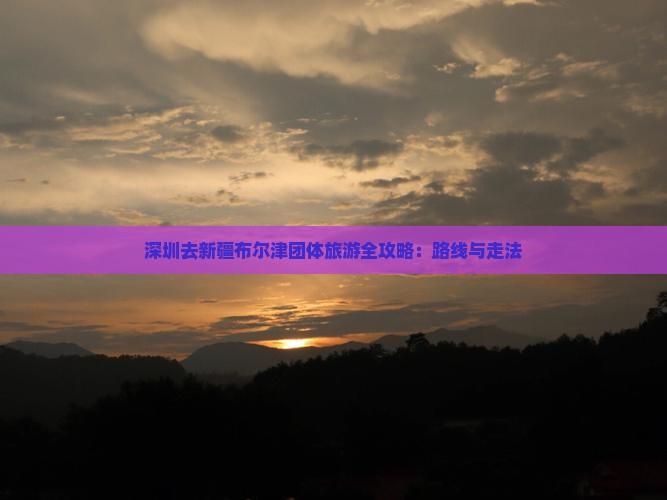 深圳去新疆布尔津团体旅游全攻略：路线与走法