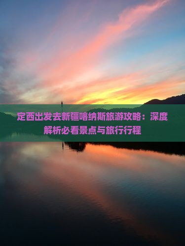 定西出发去新疆喀纳斯旅游攻略：深度解析必看景点与旅行行程