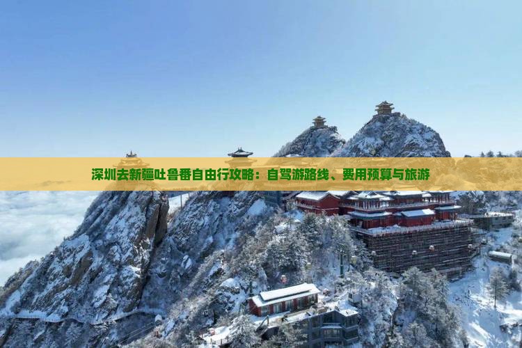 深圳去新疆吐鲁番自由行攻略：自驾游路线、费用预算与旅游